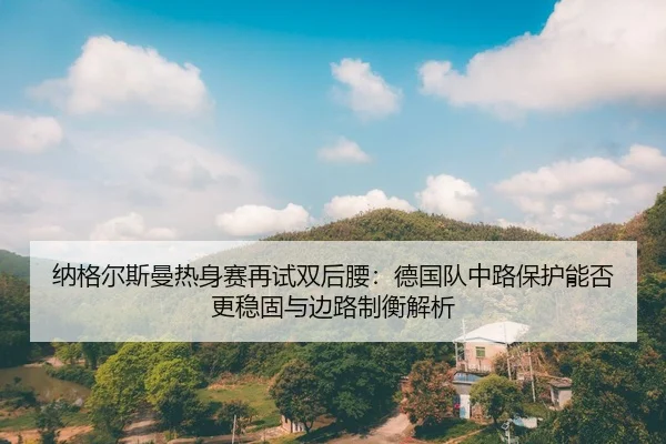 纳格尔斯曼热身赛再试双后腰：德国队中路保护能否更稳固与边路制衡解析