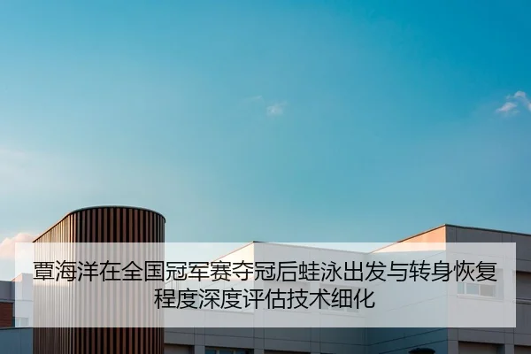 覃海洋在全国冠军赛夺冠后蛙泳出发与转身恢复程度深度评估技术细化
