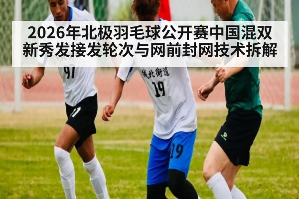2026年北极羽毛球公开赛中国混双新秀发接发轮次与网前封网技术拆解